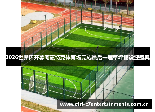 2026世界杯开幕阿兹特克体育场完成最后一层草坪铺设迎盛典