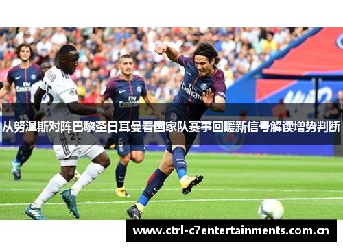 从努涅斯对阵巴黎圣日耳曼看国家队赛事回暖新信号解读增势判断