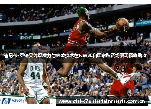 崔尼蒂·罗德曼凭爆发力与突破技术在NWSL和国家队赛场屡现精彩助攻